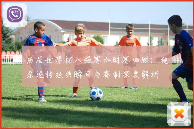 历届世界杯八强赛加时赛回顾:绝杀逆转经典瞬间与赛制深度解析