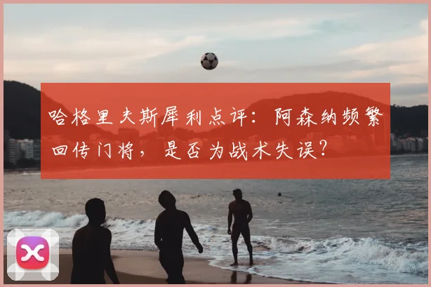 哈格里夫斯犀利点评：阿森纳频繁回传门将，是否为战术失误？