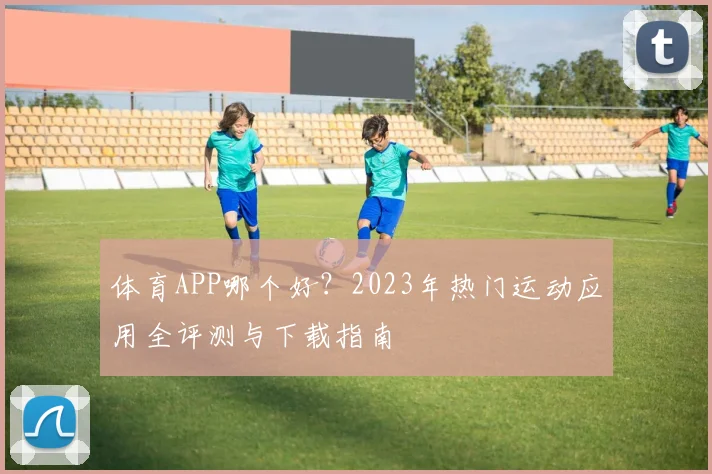 体育APP哪个好?2023年热门运动应用全评测与下载指南