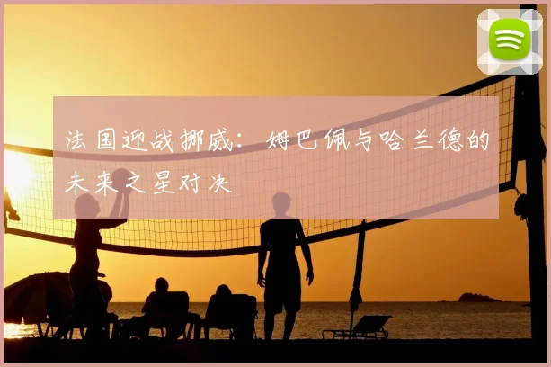 法国迎战挪威:姆巴佩与哈兰德的未来之星对决