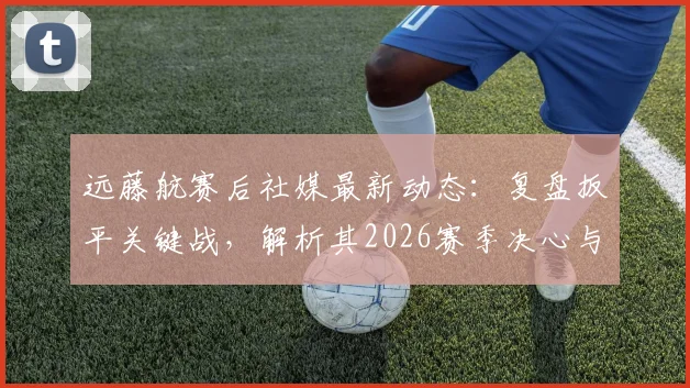 远藤航赛后社媒最新动态:复盘扳平关键战,解析其2026赛季决心与利物浦中场核心价值