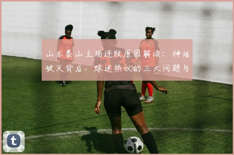 山东泰山主场连败原因解读：神话破灭背后，球迷热议的三大问题与解决方向