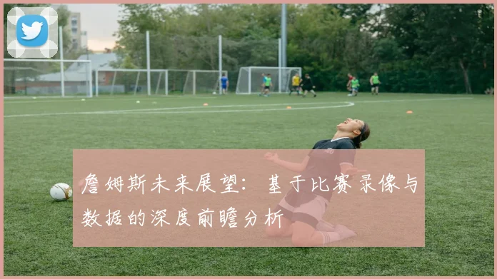 詹姆斯未来展望:基于比赛录像与数据的深度前瞻分析