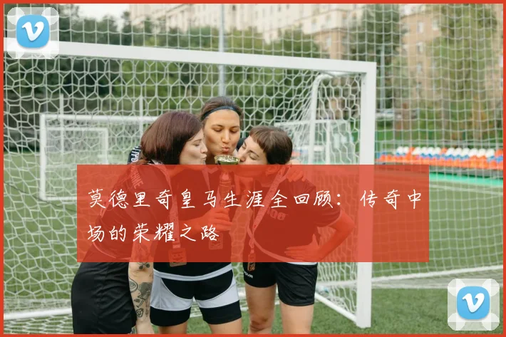 莫德里奇皇马生涯全回顾：传奇中场的荣耀之路