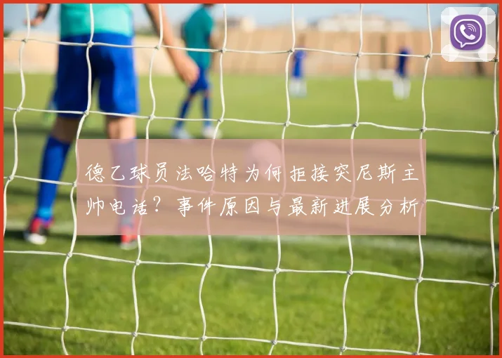 德乙球员法哈特为何拒接突尼斯主帅电话?事件原因与最新进展分析